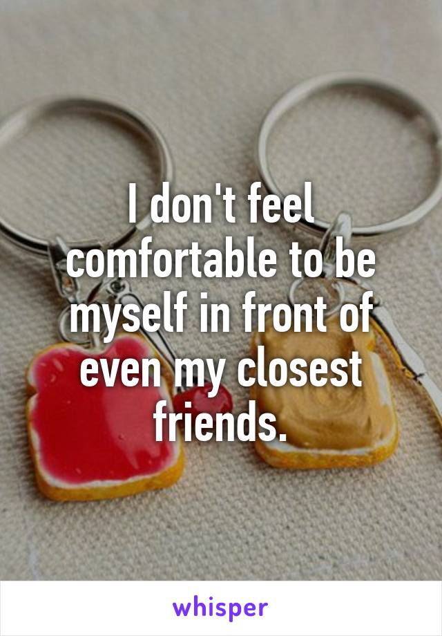 I don't feel comfortable to be myself in front of even my closest friends.