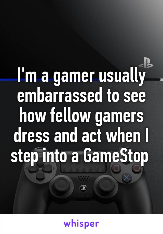 I'm a gamer usually embarrassed to see how fellow gamers dress and act when I step into a GameStop 