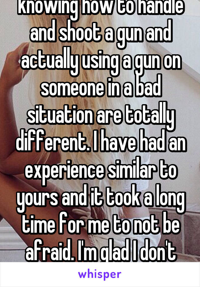 knowing how to handle and shoot a gun and actually using a gun on someone in a bad situation are totally different. I have had an experience similar to yours and it took a long time for me to not be afraid. I'm glad I don't need a gun to feel ok.