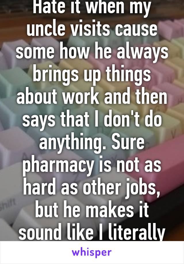 Hate it when my uncle visits cause some how he always brings up things about work and then says that I don't do anything. Sure pharmacy is not as hard as other jobs, but he makes it sound like I literally don't do anything 