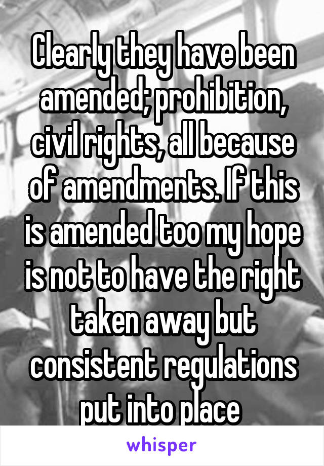 Clearly they have been amended; prohibition, civil rights, all because of amendments. If this is amended too my hope is not to have the right taken away but consistent regulations put into place 