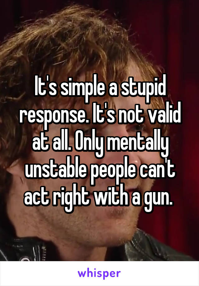 It's simple a stupid response. It's not valid at all. Only mentally unstable people can't act right with a gun. 