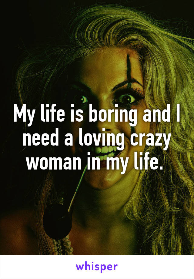 My life is boring and I need a loving crazy woman in my life. 