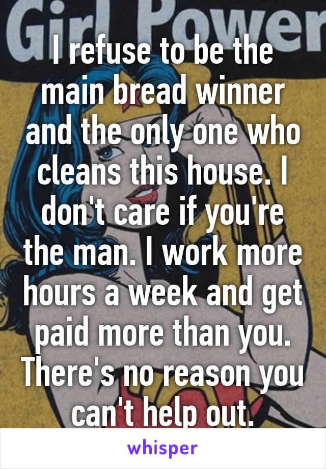 I refuse to be the main bread winner and the only one who cleans this house. I don't care if you're the man. I work more hours a week and get paid more than you. There's no reason you can't help out.