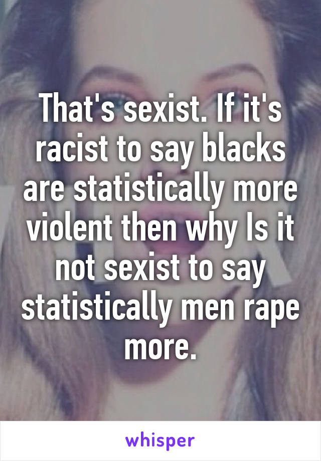 That's sexist. If it's racist to say blacks are statistically more violent then why Is it not sexist to say statistically men rape more.