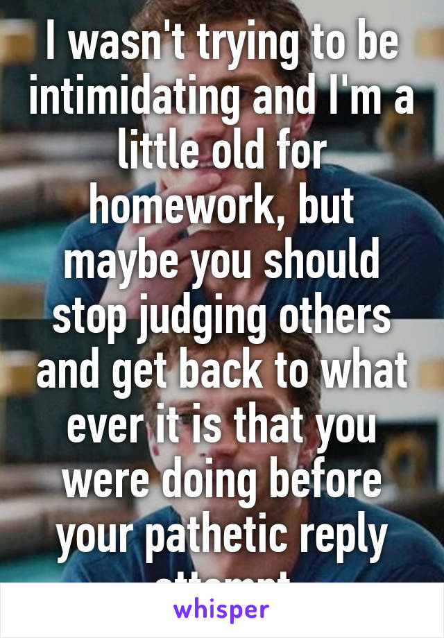 I wasn't trying to be intimidating and I'm a little old for homework, but maybe you should stop judging others and get back to what ever it is that you were doing before your pathetic reply attempt