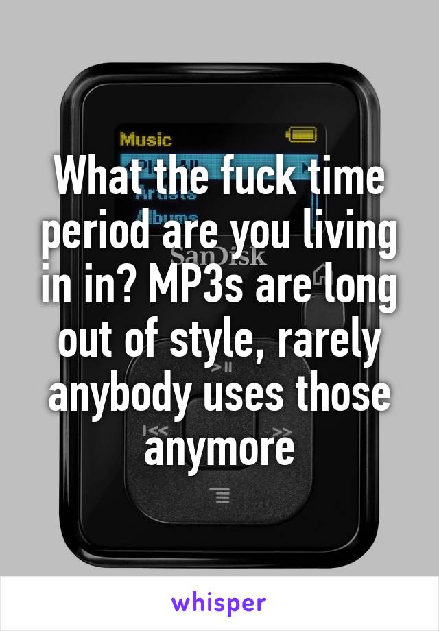 What the fuck time period are you living in in? MP3s are long out of style, rarely anybody uses those anymore