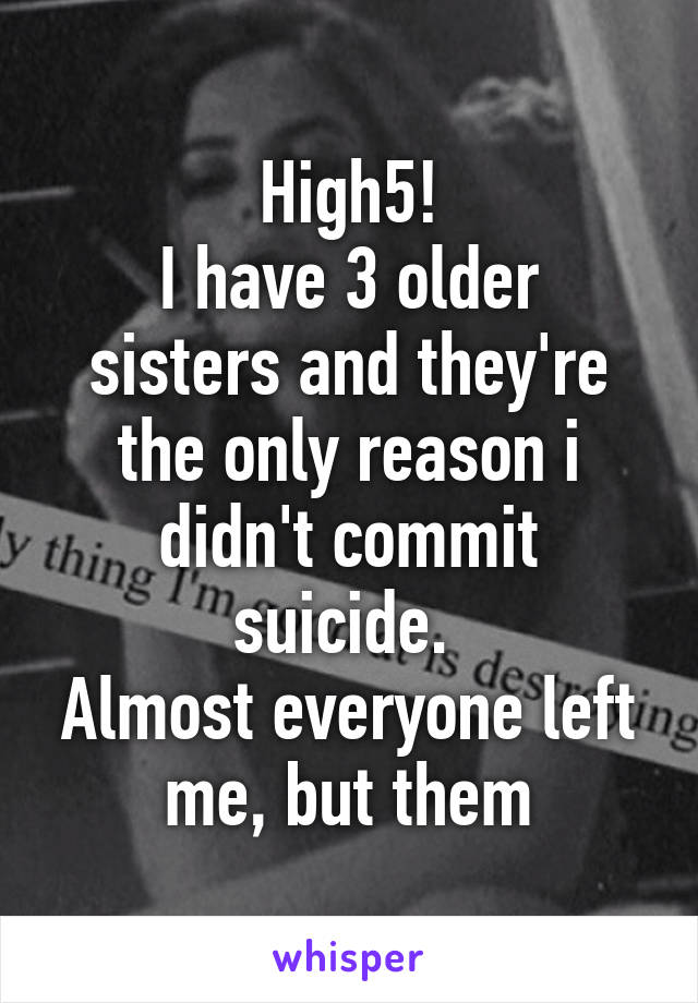 High5!
I have 3 older sisters and they're the only reason i didn't commit suicide. 
Almost everyone left me, but them