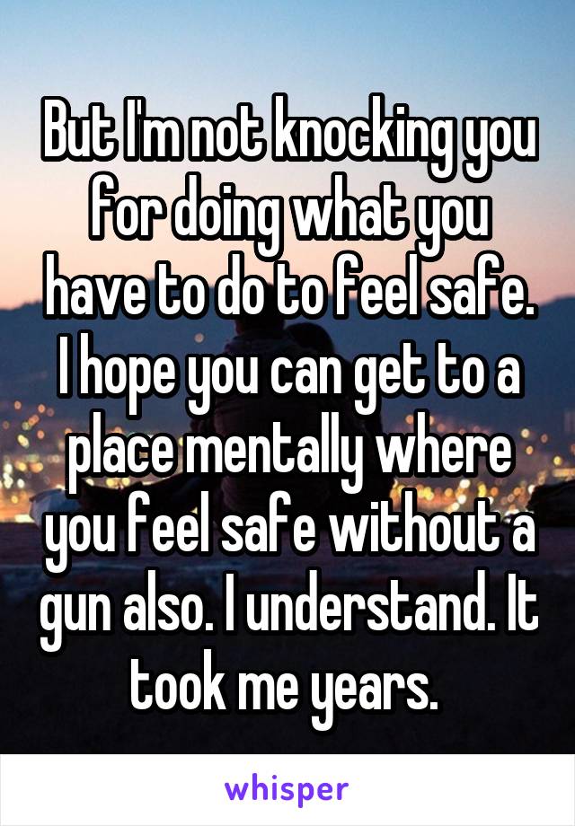 But I'm not knocking you for doing what you have to do to feel safe. I hope you can get to a place mentally where you feel safe without a gun also. I understand. It took me years. 