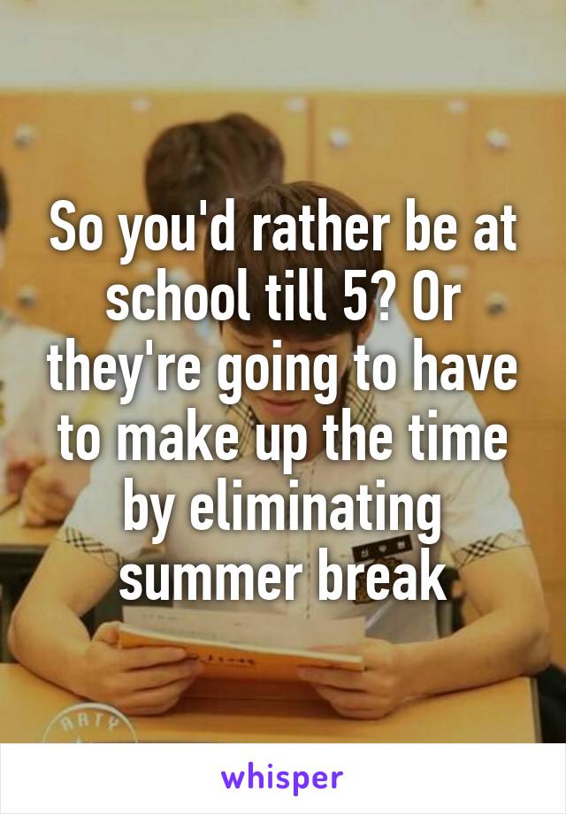 So you'd rather be at school till 5? Or they're going to have to make up the time by eliminating summer break