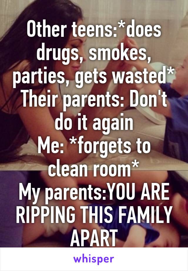 Other teens:*does drugs, smokes, parties, gets wasted*
Their parents: Don't do it again
Me: *forgets to clean room*
My parents:YOU ARE RIPPING THIS FAMILY APART