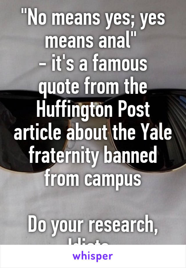 "No means yes; yes means anal" 
- it's a famous quote from the Huffington Post article about the Yale fraternity banned from campus

Do your research, Idiots. 