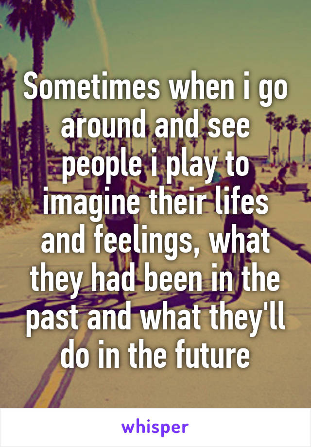 Sometimes when i go around and see people i play to imagine their lifes and feelings, what they had been in the past and what they'll do in the future