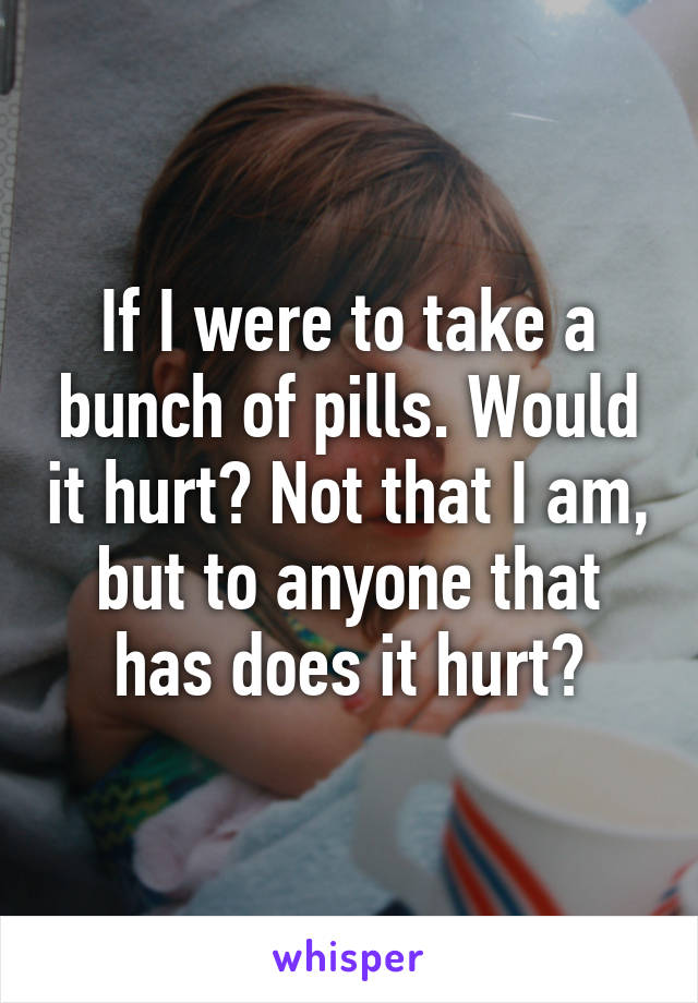 If I were to take a bunch of pills. Would it hurt? Not that I am, but to anyone that has does it hurt?