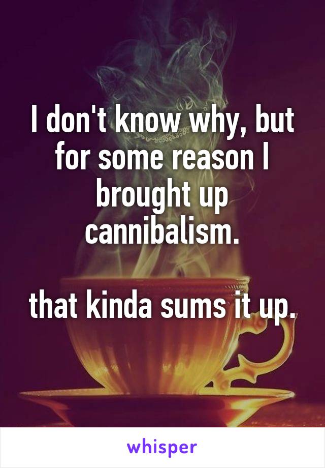 I don't know why, but for some reason I brought up cannibalism.

that kinda sums it up. 