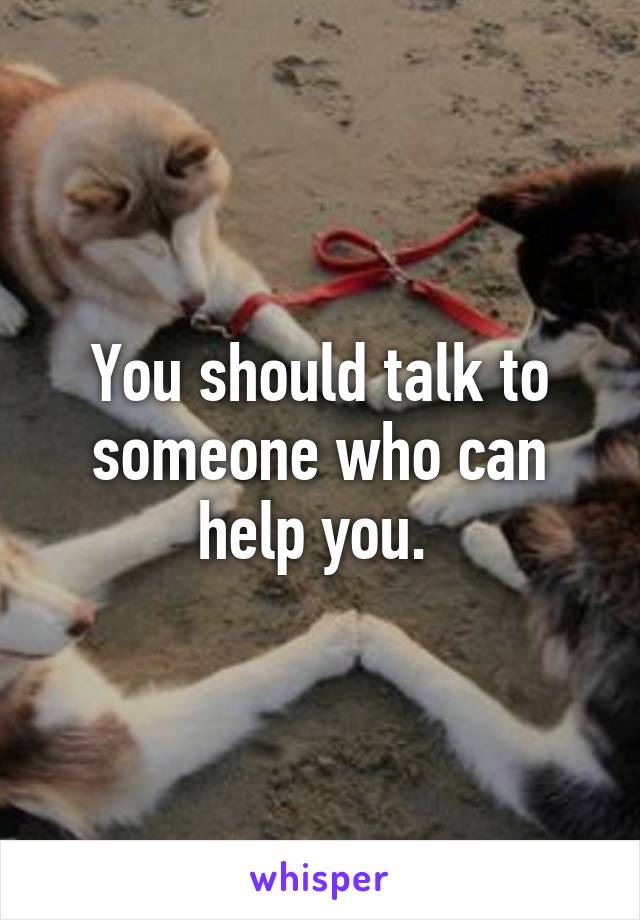 You should talk to someone who can help you. 