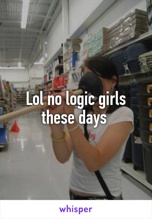 Lol no logic girls these days 