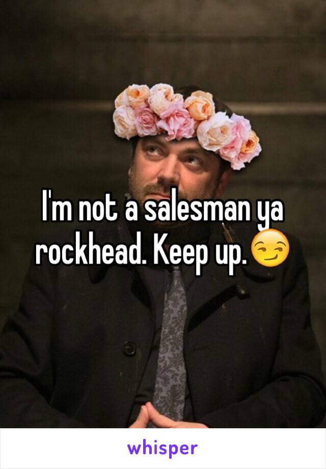 I'm not a salesman ya rockhead. Keep up.😏