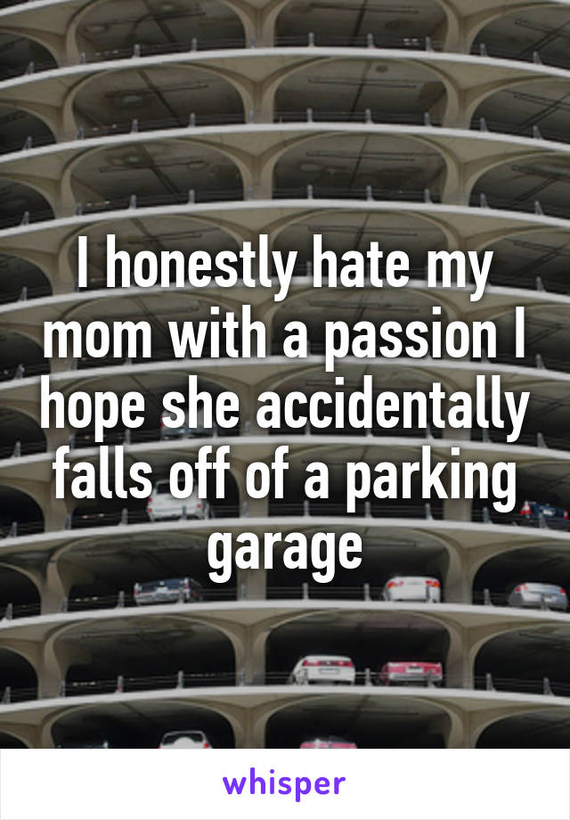 I honestly hate my mom with a passion I hope she accidentally falls off of a parking garage