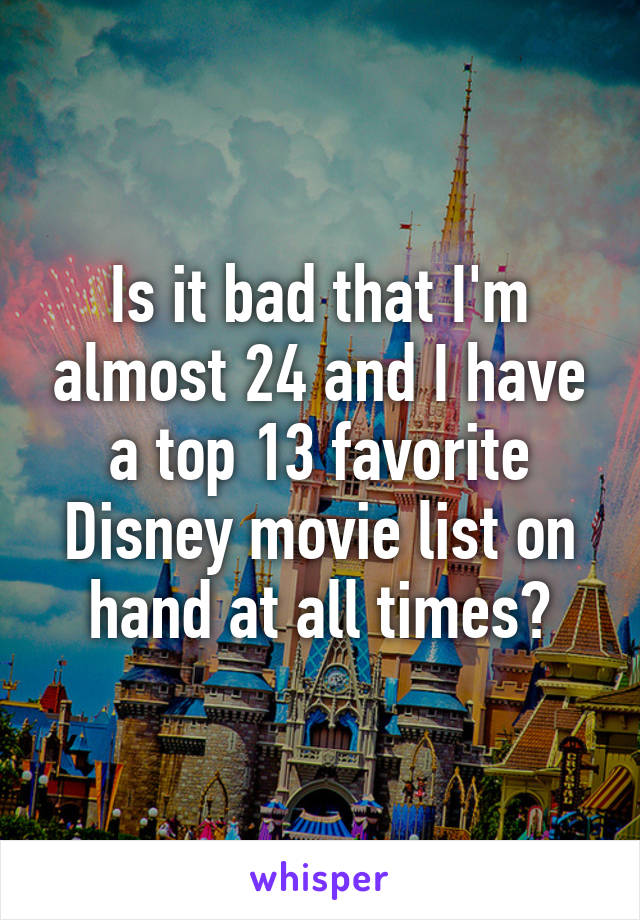 Is it bad that I'm almost 24 and I have a top 13 favorite Disney movie list on hand at all times?