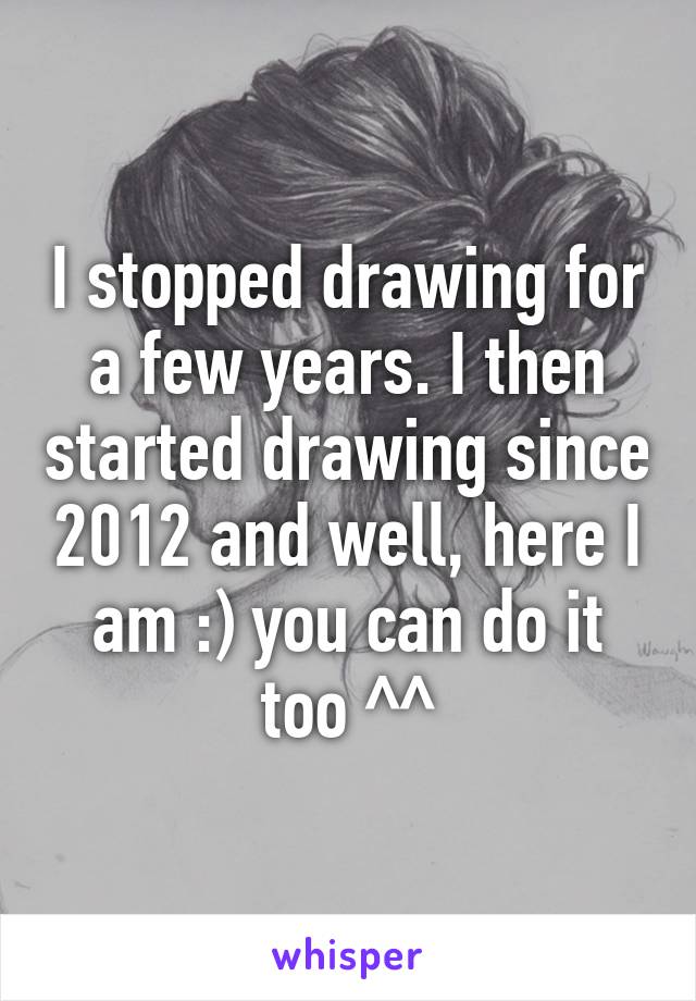 I stopped drawing for a few years. I then started drawing since 2012 and well, here I am :) you can do it too ^^