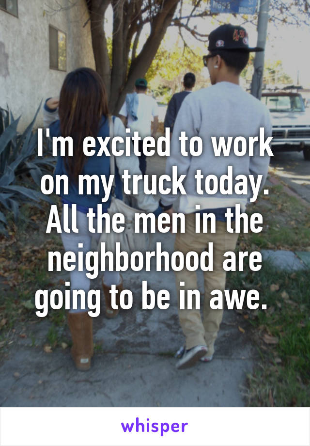 I'm excited to work on my truck today.
All the men in the neighborhood are going to be in awe. 