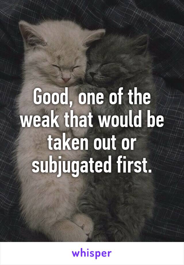 Good, one of the weak that would be taken out or subjugated first.