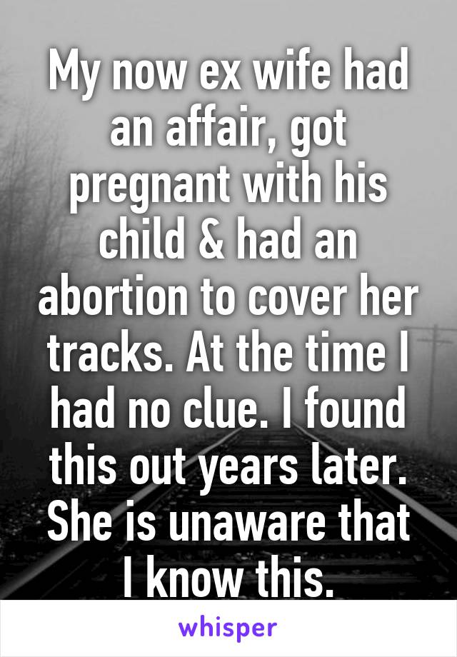 My now ex wife had an affair, got pregnant with his child & had an abortion to cover her tracks. At the time I had no clue. I found this out years later.
She is unaware that I know this.