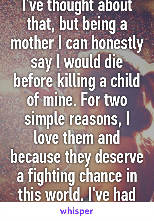 I've thought about that, but being a mother I can honestly say I would die before killing a child of mine. For two simple reasons, I love them and because they deserve a fighting chance in this world. I've had my time