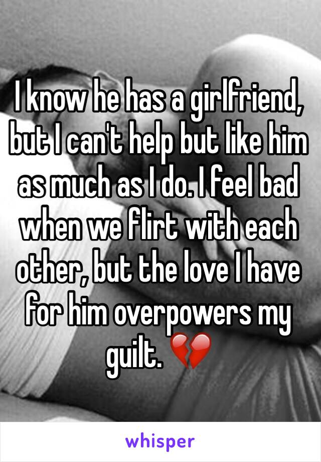 I know he has a girlfriend, but I can't help but like him as much as I do. I feel bad when we flirt with each other, but the love I have for him overpowers my guilt. 💔