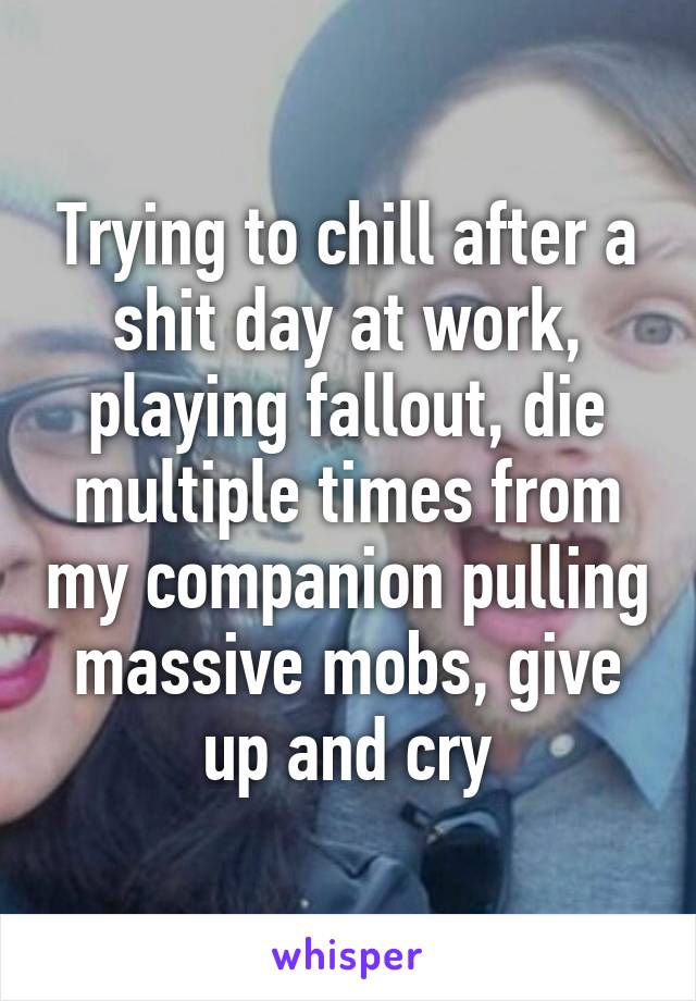 Trying to chill after a shit day at work, playing fallout, die multiple times from my companion pulling massive mobs, give up and cry