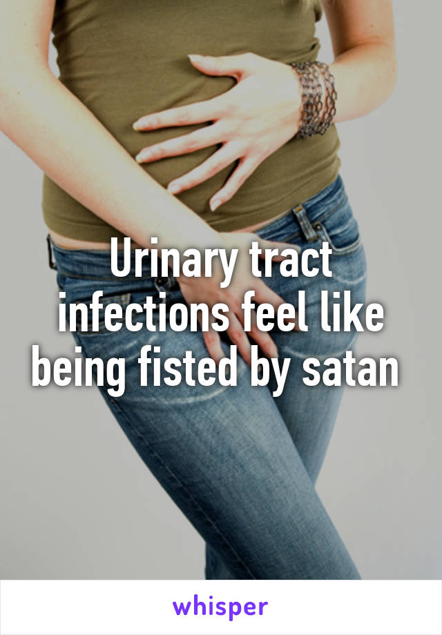 Urinary tract infections feel like being fisted by satan 