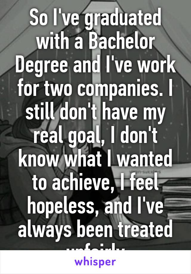 So I've graduated with a Bachelor Degree and I've work for two companies. I still don't have my real goal, I don't know what I wanted to achieve, I feel hopeless, and I've always been treated unfairly