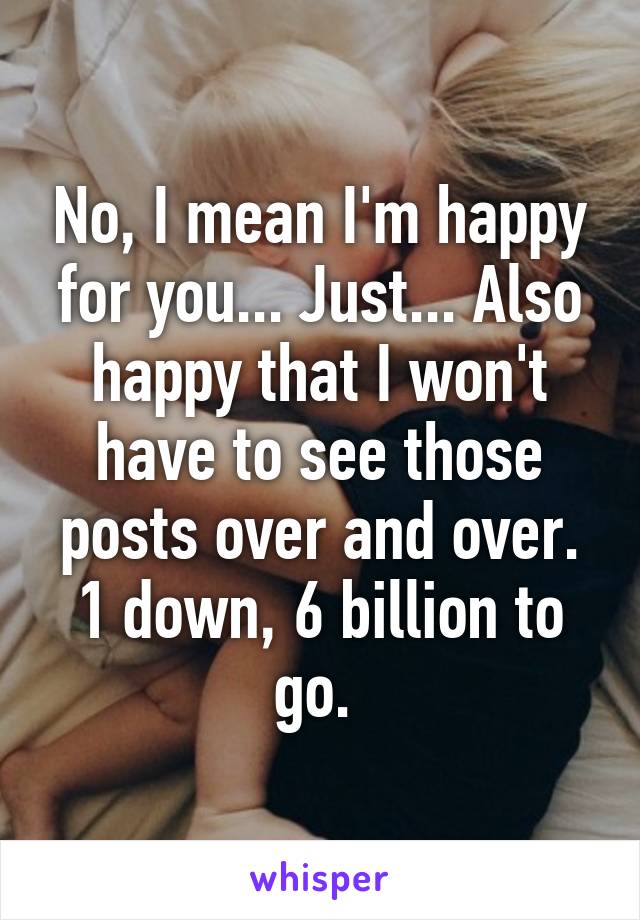 No, I mean I'm happy for you... Just... Also happy that I won't have to see those posts over and over. 1 down, 6 billion to go. 