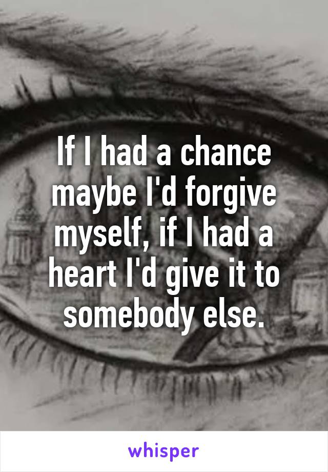 If I had a chance maybe I'd forgive myself, if I had a heart I'd give it to somebody else.