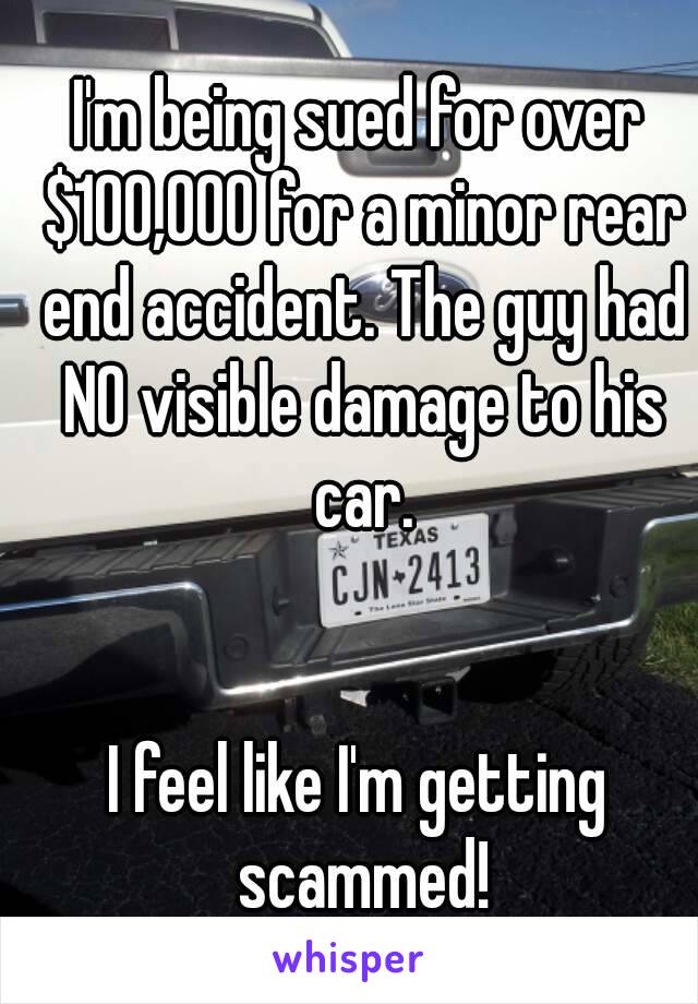 I'm being sued for over $100,000 for a minor rear end accident. The guy had NO visible damage to his car.


I feel like I'm getting scammed!