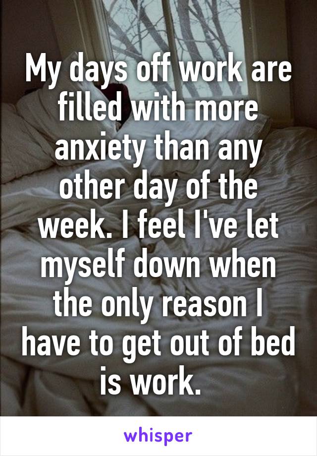 My days off work are filled with more anxiety than any other day of the week. I feel I've let myself down when the only reason I have to get out of bed is work.  