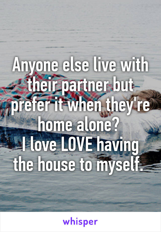 Anyone else live with their partner but prefer it when they're home alone? 
I love LOVE having the house to myself. 