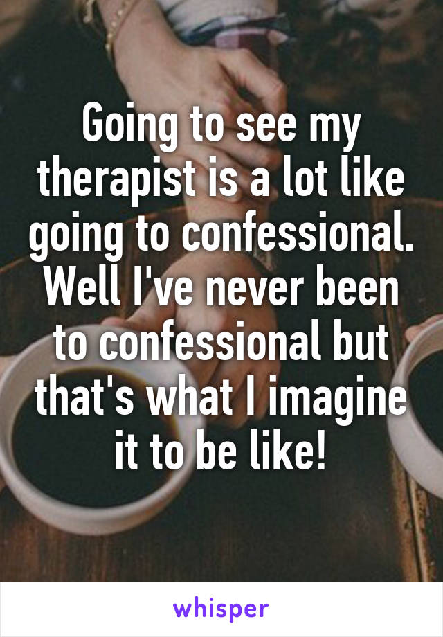 Going to see my therapist is a lot like going to confessional.
Well I've never been to confessional but that's what I imagine it to be like!
