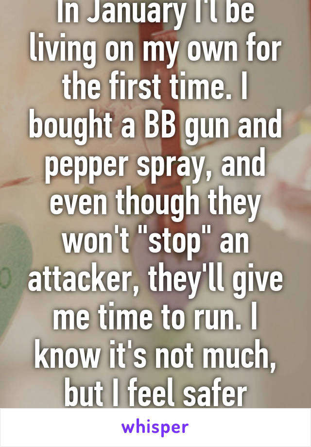 In January I'l be living on my own for the first time. I bought a BB gun and pepper spray, and even though they won't "stop" an attacker, they'll give me time to run. I know it's not much, but I feel safer already.