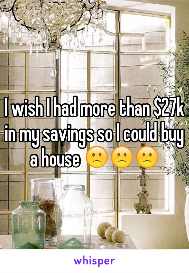 I wish I had more than $27k in my savings so I could buy a house 🙁🙁🙁