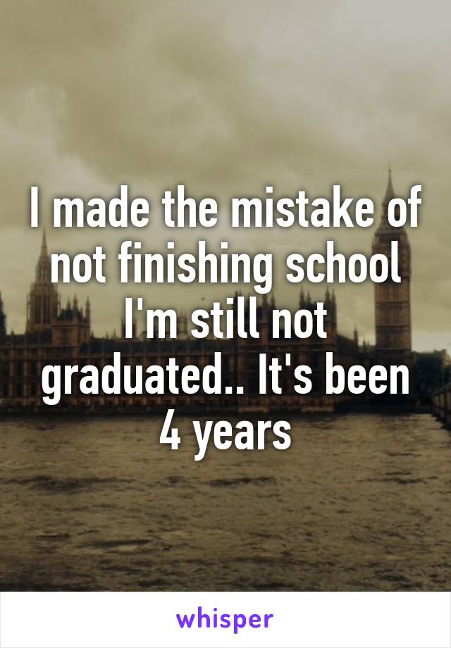 I made the mistake of not finishing school I'm still not graduated.. It's been 4 years