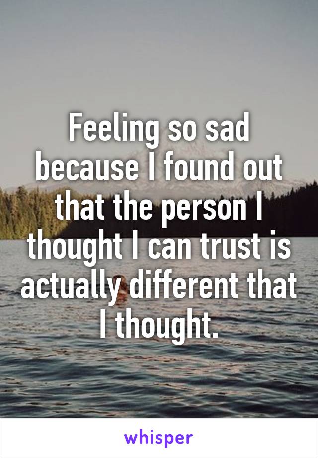 Feeling so sad because I found out that the person I thought I can trust is actually different that I thought.