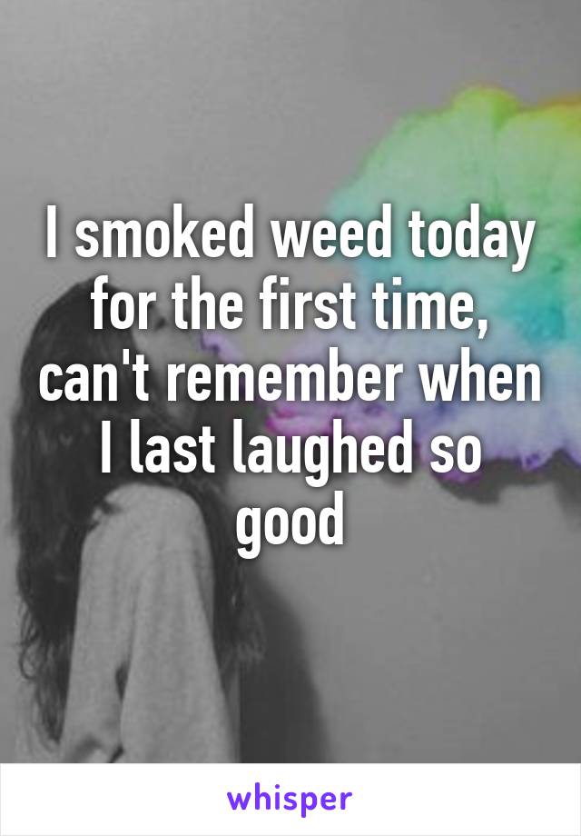 I smoked weed today for the first time, can't remember when I last laughed so good
