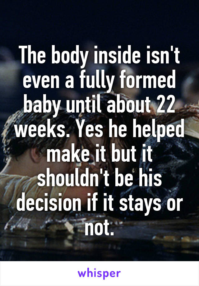 The body inside isn't even a fully formed baby until about 22 weeks. Yes he helped make it but it shouldn't be his decision if it stays or not.