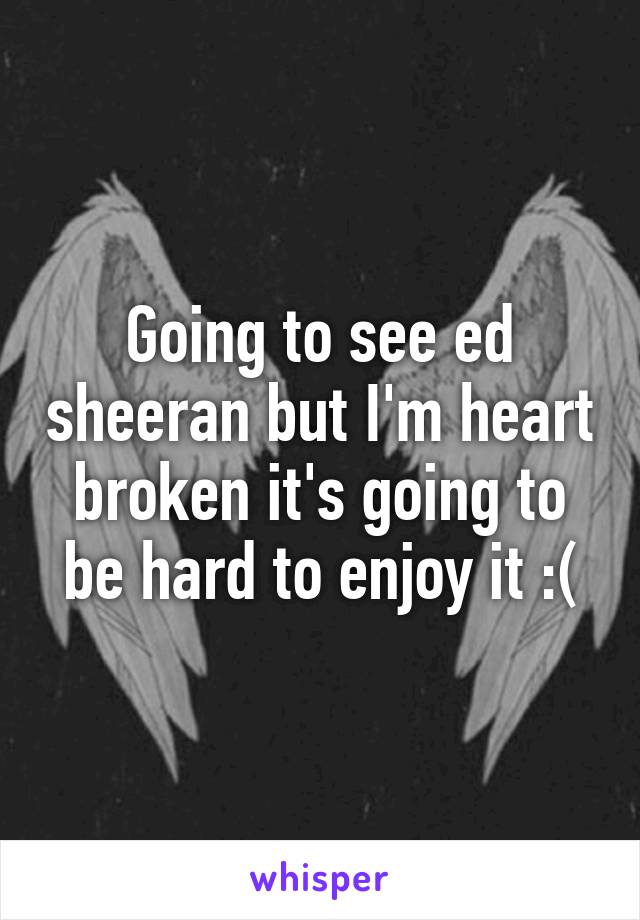 Going to see ed sheeran but I'm heart broken it's going to be hard to enjoy it :(