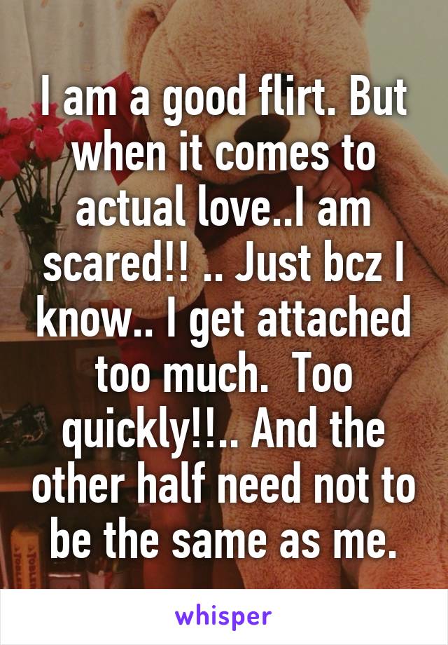 I am a good flirt. But when it comes to actual love..I am scared!! .. Just bcz I know.. I get attached too much.  Too quickly!!.. And the other half need not to be the same as me.