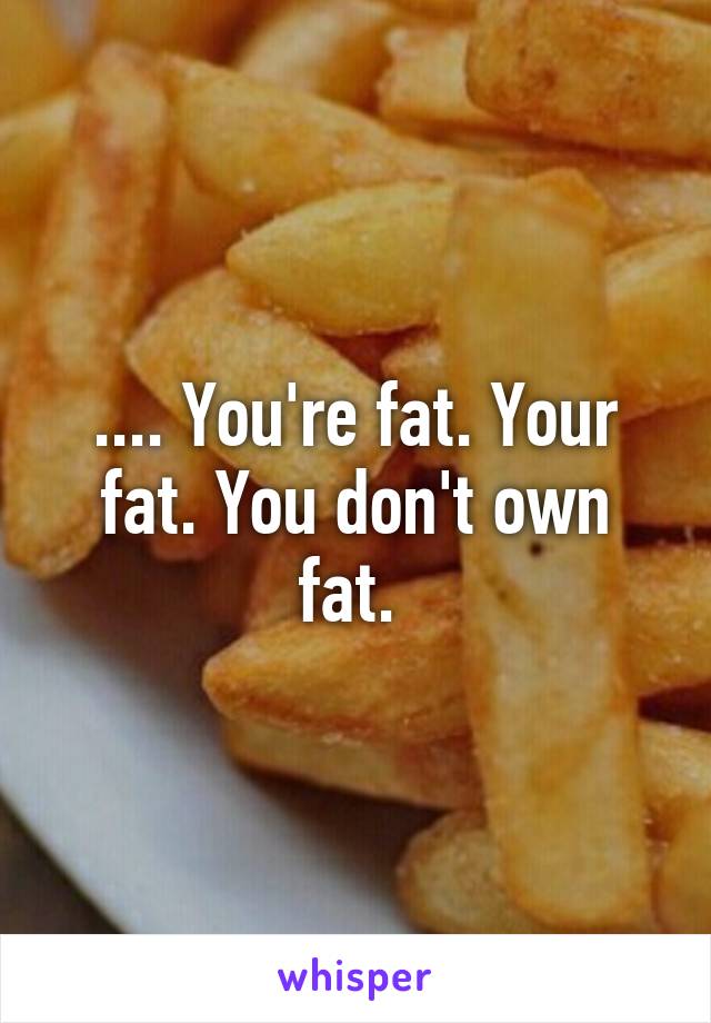 .... You're fat. Your fat. You don't own fat. 