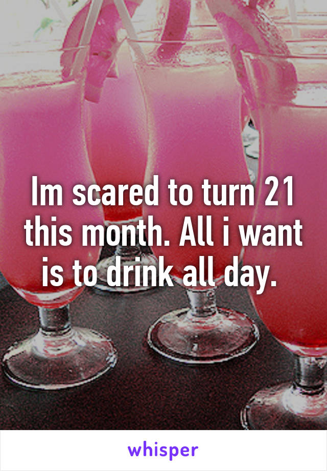 Im scared to turn 21 this month. All i want is to drink all day. 