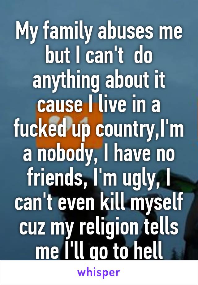 My family abuses me but I can't  do anything about it cause I live in a fucked up country,I'm a nobody, I have no friends, I'm ugly, I can't even kill myself cuz my religion tells me I'll go to hell